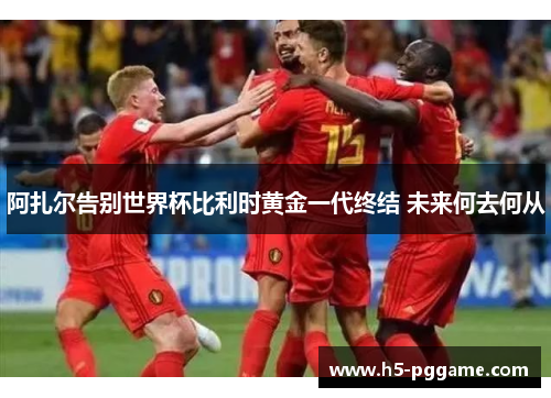 阿扎尔告别世界杯比利时黄金一代终结 未来何去何从