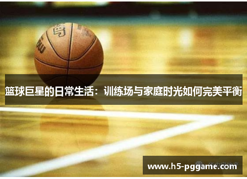 篮球巨星的日常生活：训练场与家庭时光如何完美平衡