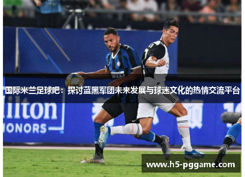 国际米兰足球吧：探讨蓝黑军团未来发展与球迷文化的热情交流平台