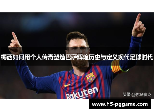 梅西如何用个人传奇塑造巴萨辉煌历史与定义现代足球时代