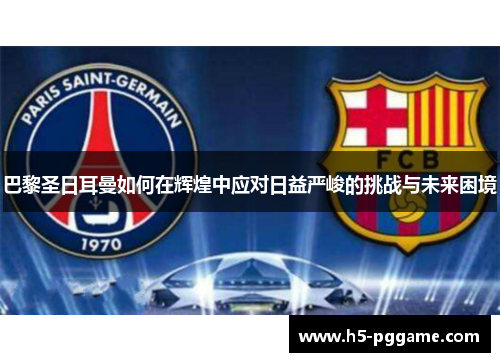 巴黎圣日耳曼如何在辉煌中应对日益严峻的挑战与未来困境