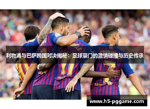 利物浦与巴萨跨国对决揭秘：足球豪门的激情碰撞与历史传承
